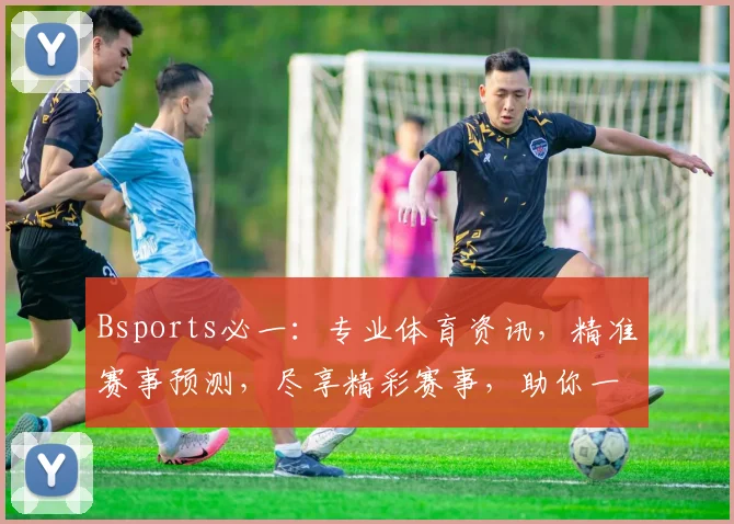 Bsports必一：专业体育资讯，精准赛事预测，尽享精彩赛事，助你一网打尽
