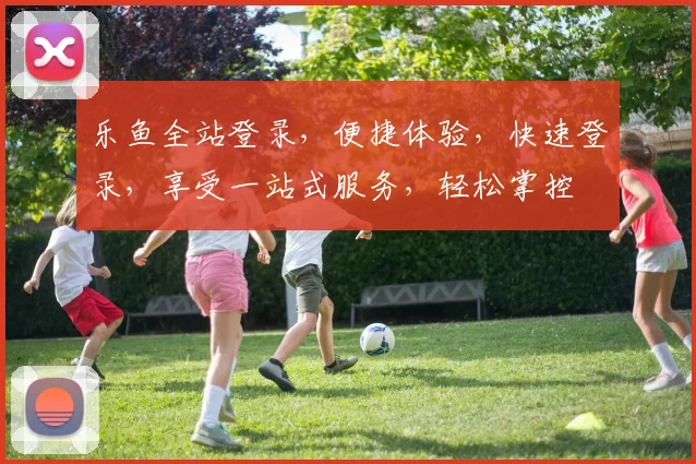 乐鱼全站登录，便捷体验，快速登录，享受一站式服务，轻松掌控