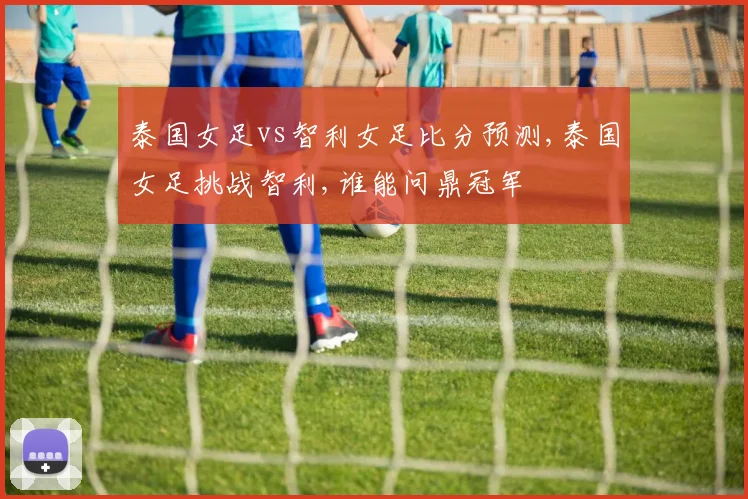 泰国女足vs智利女足比分预测,泰国女足挑战智利,谁能问鼎冠军