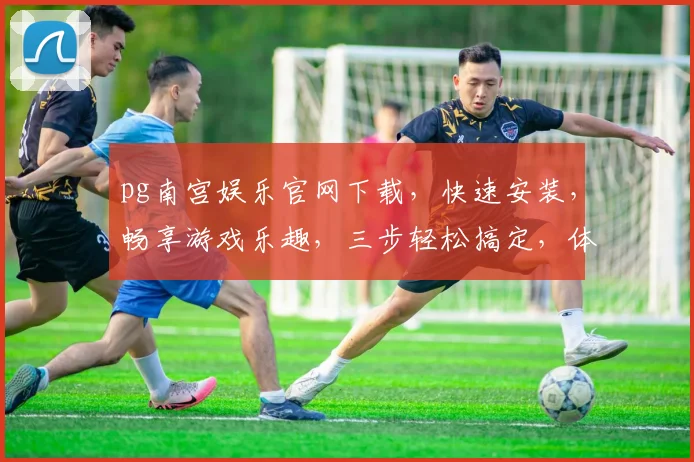 pg南宫娱乐官网下载，快速安装，畅享游戏乐趣，三步轻松搞定，体验非凡