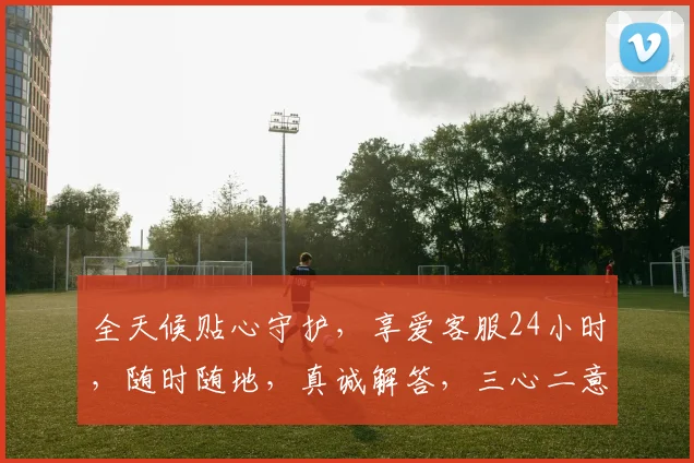 全天候贴心守护，享爱客服24小时，随时随地，真诚解答，三心二意，助您无忧。